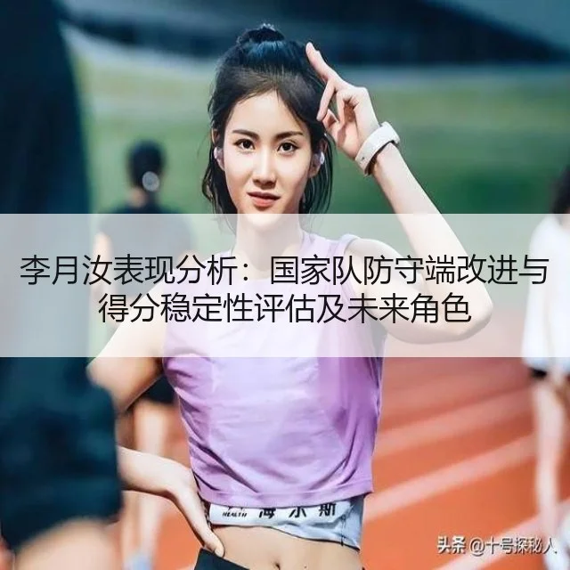 李月汝表现分析:国家队防守端改进与得分稳定性评估及未来角色